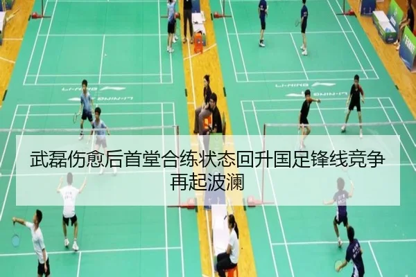 武磊伤愈后首堂合练状态回升国足锋线竞争再起波澜
