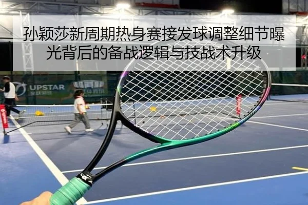 孙颖莎新周期热身赛接发球调整细节曝光背后的备战逻辑与技战术升级