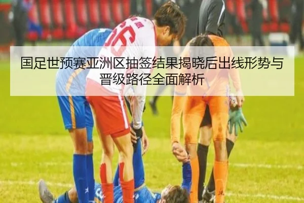 国足世预赛亚洲区抽签结果揭晓后出线形势与晋级路径全面解析